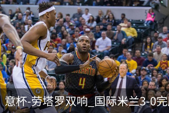 意杯-劳塔罗双响 国际米兰3-0完胜AC米兰挺进决赛